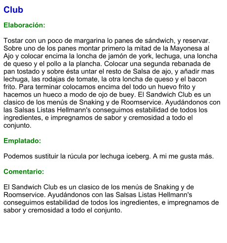 Club  Elaboración:  Tostar con un poco de margarina lo panes de sándwich, y reservar. Sobre uno de los panes montar primero la mitad de la Mayonesa al Ajo y colocar encima la loncha de jamón de york, lechuga, una loncha de queso y el pollo a la plancha. Colocar una segunda rebanada de pan tostado y sobre ésta untar el resto de Salsa de ajo, y añadir mas lechuga, las rodajas de tomate, la otra loncha de queso y el bacon frito. Para terminar colocamos encima del todo un huevo frito y hacemos un hueco a modo de ojo de buey. El Sandwich Club es un clasico de los menús de Snaking y de Roomservice. Ayudándonos con las Salsas Listas Hellmann's conseguimos estabilidad de todos los ingredientes, e impregnamos de sabor y cremosidad a todo el conjunto.   Emplatado:   Podemos sustituir la rúcula por lechuga iceberg. A mi me gusta más.   Comentario:  El Sandwich Club es un clasico de los menús de Snaking y de Roomservice. Ayudándonos con las Salsas Listas Hellmann's conseguimos estabilidad de todos los ingredientes, e impregnamos de sabor y cremosidad a todo el conjunto.