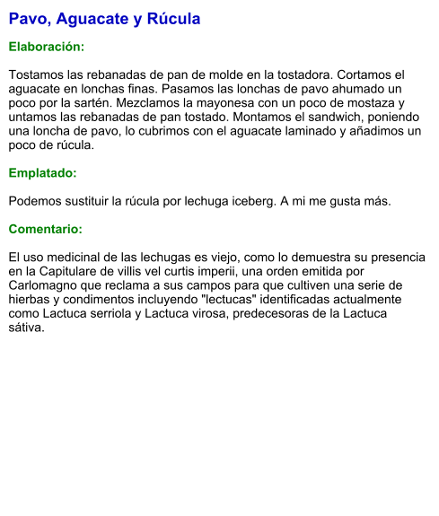 Pavo, Aguacate y Rúcula  Elaboración:  Tostamos las rebanadas de pan de molde en la tostadora. Cortamos el aguacate en lonchas finas. Pasamos las lonchas de pavo ahumado un poco por la sartén. Mezclamos la mayonesa con un poco de mostaza y untamos las rebanadas de pan tostado. Montamos el sandwich, poniendo una loncha de pavo, lo cubrimos con el aguacate laminado y añadimos un poco de rúcula.  Emplatado:   Podemos sustituir la rúcula por lechuga iceberg. A mi me gusta más.   Comentario:  El uso medicinal de las lechugas es viejo, como lo demuestra su presencia en la Capitulare de villis vel curtis imperii, una orden emitida por Carlomagno que reclama a sus campos para que cultiven una serie de hierbas y condimentos incluyendo "lectucas" identificadas actualmente como Lactuca serriola y Lactuca virosa, predecesoras de la Lactuca sátiva.