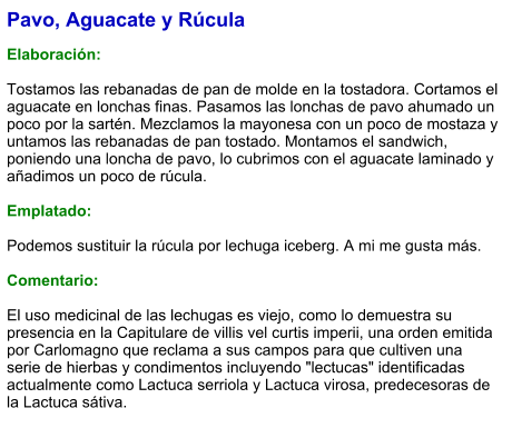 Pavo, Aguacate y Rúcula  Elaboración:  Tostamos las rebanadas de pan de molde en la tostadora. Cortamos el aguacate en lonchas finas. Pasamos las lonchas de pavo ahumado un poco por la sartén. Mezclamos la mayonesa con un poco de mostaza y untamos las rebanadas de pan tostado. Montamos el sandwich, poniendo una loncha de pavo, lo cubrimos con el aguacate laminado y añadimos un poco de rúcula.  Emplatado:   Podemos sustituir la rúcula por lechuga iceberg. A mi me gusta más.   Comentario:  El uso medicinal de las lechugas es viejo, como lo demuestra su presencia en la Capitulare de villis vel curtis imperii, una orden emitida por Carlomagno que reclama a sus campos para que cultiven una serie de hierbas y condimentos incluyendo "lectucas" identificadas actualmente como Lactuca serriola y Lactuca virosa, predecesoras de la Lactuca sátiva.