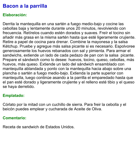 Bacon a la parrilla  Elaboración:  Derrita la mantequilla en una sartén a fuego medio-bajo y cocine las cebollas baja y lentamente durante unos 20 minutos, revolviendo con frecuencia. Retírelos cuando estén dorados y suaves. Freír el tocino sin añadir más grasa en la misma sartén hasta que esté ligeramente crujiente. Retire a papel de cocina para drenar. Combine la mayonesa y la salsa Kétchup. Pruebe y agregue más salsa picante si es necesario. Espolvoree generosamente los huevos rebanados con sal y pimienta. Para armar el sandwichs, extiende un lado de cada pedazo de pan con la salsa  picante. Prepare el sándwich como lo desee: huevos, tocino, queso, cebollas, más huevos, más queso. Extiende un lado del sándwich ensamblado con mantequilla ablandada y ponlo con la mantequilla hacia abajo sobre una plancha o sartén a fuego medio-bajo. Extienda la parte superior con mantequilla, luego continúe asando a la parrilla el emparedado hasta que el pan esté dorado y ligeramente crujiente y el relleno esté tibio y el queso se haya derretido.   Emplatado:   Córlato por la mitad con un cuchillo de sierra. Para freir la cebolla y el beicón puedes emplear y cucharada de Aceite de Oliva.  Comentario:  Receta de sandwich de Estados Unidos.