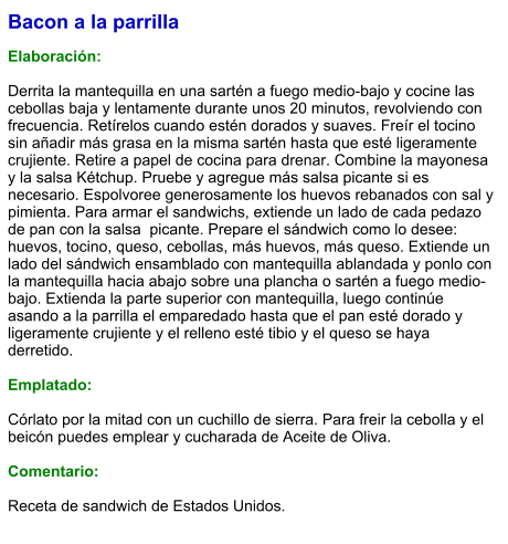Bacon a la parrilla  Elaboración:  Derrita la mantequilla en una sartén a fuego medio-bajo y cocine las cebollas baja y lentamente durante unos 20 minutos, revolviendo con frecuencia. Retírelos cuando estén dorados y suaves. Freír el tocino sin añadir más grasa en la misma sartén hasta que esté ligeramente crujiente. Retire a papel de cocina para drenar. Combine la mayonesa y la salsa Kétchup. Pruebe y agregue más salsa picante si es necesario. Espolvoree generosamente los huevos rebanados con sal y pimienta. Para armar el sandwichs, extiende un lado de cada pedazo de pan con la salsa  picante. Prepare el sándwich como lo desee: huevos, tocino, queso, cebollas, más huevos, más queso. Extiende un lado del sándwich ensamblado con mantequilla ablandada y ponlo con la mantequilla hacia abajo sobre una plancha o sartén a fuego medio-bajo. Extienda la parte superior con mantequilla, luego continúe asando a la parrilla el emparedado hasta que el pan esté dorado y ligeramente crujiente y el relleno esté tibio y el queso se haya derretido.   Emplatado:   Córlato por la mitad con un cuchillo de sierra. Para freir la cebolla y el beicón puedes emplear y cucharada de Aceite de Oliva.  Comentario:  Receta de sandwich de Estados Unidos.