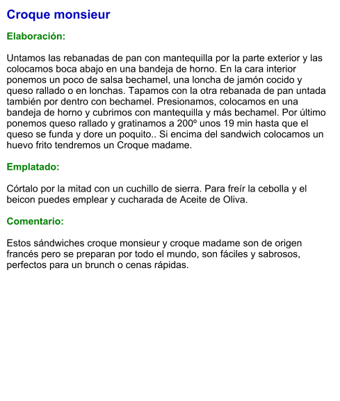 Croque monsieur  Elaboración:  Untamos las rebanadas de pan con mantequilla por la parte exterior y las colocamos boca abajo en una bandeja de horno. En la cara interior ponemos un poco de salsa bechamel, una loncha de jamón cocido y queso rallado o en lonchas. Tapamos con la otra rebanada de pan untada también por dentro con bechamel. Presionamos, colocamos en una bandeja de horno y cubrimos con mantequilla y más bechamel. Por último ponemos queso rallado y gratinamos a 200º unos 19 min hasta que el queso se funda y dore un poquito.. Si encima del sandwich colocamos un huevo frito tendremos un Croque madame.  Emplatado:   Córtalo por la mitad con un cuchillo de sierra. Para freír la cebolla y el beicon puedes emplear y cucharada de Aceite de Oliva.  Comentario:  Estos sándwiches croque monsieur y croque madame son de origen francés pero se preparan por todo el mundo, son fáciles y sabrosos, perfectos para un brunch o cenas rápidas.