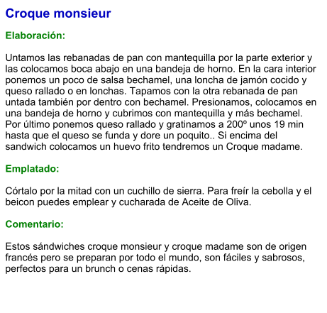 Croque monsieur  Elaboración:  Untamos las rebanadas de pan con mantequilla por la parte exterior y las colocamos boca abajo en una bandeja de horno. En la cara interior ponemos un poco de salsa bechamel, una loncha de jamón cocido y queso rallado o en lonchas. Tapamos con la otra rebanada de pan untada también por dentro con bechamel. Presionamos, colocamos en una bandeja de horno y cubrimos con mantequilla y más bechamel. Por último ponemos queso rallado y gratinamos a 200º unos 19 min hasta que el queso se funda y dore un poquito.. Si encima del sandwich colocamos un huevo frito tendremos un Croque madame.  Emplatado:   Córtalo por la mitad con un cuchillo de sierra. Para freír la cebolla y el beicon puedes emplear y cucharada de Aceite de Oliva.  Comentario:  Estos sándwiches croque monsieur y croque madame son de origen francés pero se preparan por todo el mundo, son fáciles y sabrosos, perfectos para un brunch o cenas rápidas.