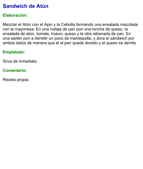 Sandwich de Atún  Elaboración:  Mezclar el Atún con el Apio y la Cebolla formando una ensalada mezclada con la mayonesa. En una rodaja de pan pon una loncha de queso, la ensalada de atún, tomate, huevo, queso y la otra rebanada de pan. En una sartén pon a derretir un poco de mantequilla, y dora el sándwich por ambos lados de manera que el el pan quede dorado y el queso se derrita.   Emplatado:   Sirve de inmediato.   Comentario:  Receta propia.