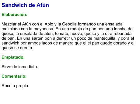 Sandwich de Atún  Elaboración:  Mezclar el Atún con el Apio y la Cebolla formando una ensalada mezclada con la mayonesa. En una rodaja de pan pon una loncha de queso, la ensalada de atún, tomate, huevo, queso y la otra rebanada de pan. En una sartén pon a derretir un poco de mantequilla, y dora el sándwich por ambos lados de manera que el el pan quede dorado y el queso se derrita.   Emplatado:   Sirve de inmediato.   Comentario:  Receta propia.