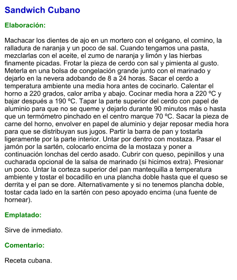 Sandwich Cubano  Elaboración:  Machacar los dientes de ajo en un mortero con el orégano, el comino, la ralladura de naranja y un poco de sal. Cuando tengamos una pasta, mezclarlas con el aceite, el zumo de naranja y limón y las hierbas finamente picadas. Frotar la pieza de cerdo con sal y pimienta al gusto. Meterla en una bolsa de congelación grande junto con el marinado y dejarlo en la nevera adobando de 8 a 24 horas. Sacar el cerdo a temperatura ambiente una media hora antes de cocinarlo. Calentar el horno a 220 grados, calor arriba y abajo. Cocinar media hora a 220 ºC y bajar después a 190 ºC. Tapar la parte superior del cerdo con papel de aluminio para que no se queme y dejarlo durante 90 minutos más o hasta que un termómetro pinchado en el centro marque 70 ºC. Sacar la pieza de carne del horno, envolver en papel de aluminio y dejar reposar media hora para que se distribuyan sus jugos. Partir la barra de pan y tostarla ligeramente por la parte interior. Untar por dentro con mostaza. Pasar el jamón por la sartén, colocarlo encima de la mostaza y poner a continuación lonchas del cerdo asado. Cubrir con queso, pepinillos y una cucharada opcional de la salsa de marinado (si hicimos extra). Presionar un poco. Untar la corteza superior del pan mantequilla a temperatura ambiente y tostar el bocadillo en una plancha doble hasta que el queso se derrita y el pan se dore. Alternativamente y si no tenemos plancha doble, tostar cada lado en la sartén con peso apoyado encima (una fuente de hornear).  Emplatado:   Sirve de inmediato.   Comentario:  Receta cubana.