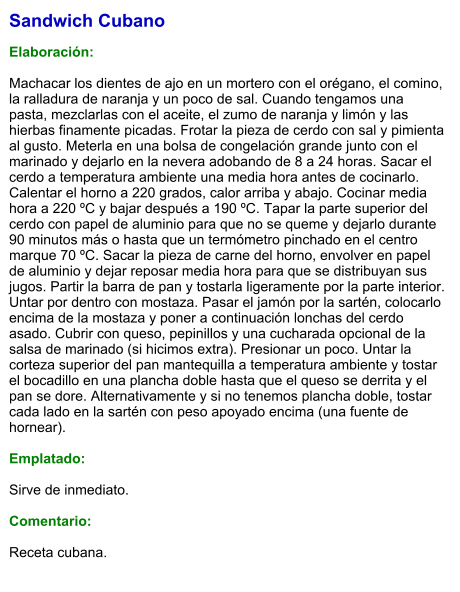 Sandwich Cubano  Elaboración:  Machacar los dientes de ajo en un mortero con el orégano, el comino, la ralladura de naranja y un poco de sal. Cuando tengamos una pasta, mezclarlas con el aceite, el zumo de naranja y limón y las hierbas finamente picadas. Frotar la pieza de cerdo con sal y pimienta al gusto. Meterla en una bolsa de congelación grande junto con el marinado y dejarlo en la nevera adobando de 8 a 24 horas. Sacar el cerdo a temperatura ambiente una media hora antes de cocinarlo. Calentar el horno a 220 grados, calor arriba y abajo. Cocinar media hora a 220 ºC y bajar después a 190 ºC. Tapar la parte superior del cerdo con papel de aluminio para que no se queme y dejarlo durante 90 minutos más o hasta que un termómetro pinchado en el centro marque 70 ºC. Sacar la pieza de carne del horno, envolver en papel de aluminio y dejar reposar media hora para que se distribuyan sus jugos. Partir la barra de pan y tostarla ligeramente por la parte interior. Untar por dentro con mostaza. Pasar el jamón por la sartén, colocarlo encima de la mostaza y poner a continuación lonchas del cerdo asado. Cubrir con queso, pepinillos y una cucharada opcional de la salsa de marinado (si hicimos extra). Presionar un poco. Untar la corteza superior del pan mantequilla a temperatura ambiente y tostar el bocadillo en una plancha doble hasta que el queso se derrita y el pan se dore. Alternativamente y si no tenemos plancha doble, tostar cada lado en la sartén con peso apoyado encima (una fuente de hornear).  Emplatado:   Sirve de inmediato.   Comentario:  Receta cubana.