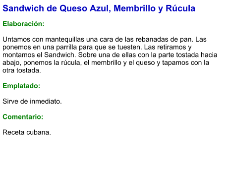 Sandwich de Queso Azul, Membrillo y Rúcula  Elaboración:  Untamos con mantequillas una cara de las rebanadas de pan. Las ponemos en una parrilla para que se tuesten. Las retiramos y montamos el Sandwich. Sobre una de ellas con la parte tostada hacia abajo, ponemos la rúcula, el membrillo y el queso y tapamos con la otra tostada.  Emplatado:   Sirve de inmediato.   Comentario:  Receta cubana.
