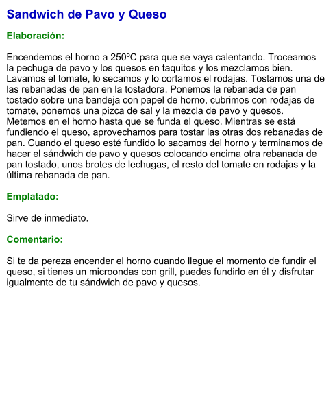 Sandwich de Pavo y Queso  Elaboración:  Encendemos el horno a 250ºC para que se vaya calentando. Troceamos la pechuga de pavo y los quesos en taquitos y los mezclamos bien. Lavamos el tomate, lo secamos y lo cortamos el rodajas. Tostamos una de las rebanadas de pan en la tostadora. Ponemos la rebanada de pan tostado sobre una bandeja con papel de horno, cubrimos con rodajas de tomate, ponemos una pizca de sal y la mezcla de pavo y quesos. Metemos en el horno hasta que se funda el queso. Mientras se está fundiendo el queso, aprovechamos para tostar las otras dos rebanadas de pan. Cuando el queso esté fundido lo sacamos del horno y terminamos de hacer el sándwich de pavo y quesos colocando encima otra rebanada de pan tostado, unos brotes de lechugas, el resto del tomate en rodajas y la última rebanada de pan.  Emplatado:   Sirve de inmediato.   Comentario:  Si te da pereza encender el horno cuando llegue el momento de fundir el queso, si tienes un microondas con grill, puedes fundirlo en él y disfrutar igualmente de tu sándwich de pavo y quesos.