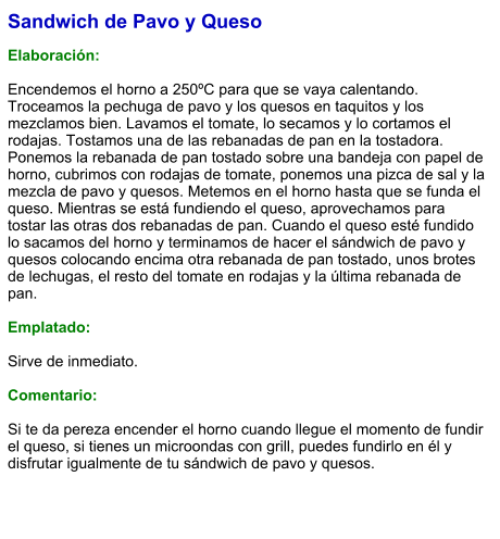 Sandwich de Pavo y Queso  Elaboración:  Encendemos el horno a 250ºC para que se vaya calentando. Troceamos la pechuga de pavo y los quesos en taquitos y los mezclamos bien. Lavamos el tomate, lo secamos y lo cortamos el rodajas. Tostamos una de las rebanadas de pan en la tostadora. Ponemos la rebanada de pan tostado sobre una bandeja con papel de horno, cubrimos con rodajas de tomate, ponemos una pizca de sal y la mezcla de pavo y quesos. Metemos en el horno hasta que se funda el queso. Mientras se está fundiendo el queso, aprovechamos para tostar las otras dos rebanadas de pan. Cuando el queso esté fundido lo sacamos del horno y terminamos de hacer el sándwich de pavo y quesos colocando encima otra rebanada de pan tostado, unos brotes de lechugas, el resto del tomate en rodajas y la última rebanada de pan.  Emplatado:   Sirve de inmediato.   Comentario:  Si te da pereza encender el horno cuando llegue el momento de fundir el queso, si tienes un microondas con grill, puedes fundirlo en él y disfrutar igualmente de tu sándwich de pavo y quesos.