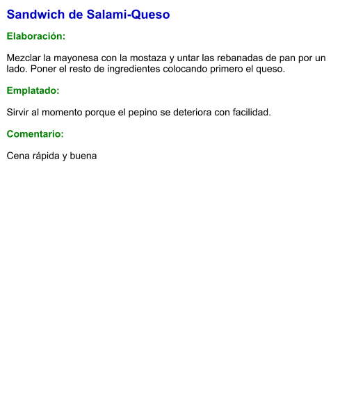 Sandwich de Salami-Queso  Elaboración:  Mezclar la mayonesa con la mostaza y untar las rebanadas de pan por un lado. Poner el resto de ingredientes colocando primero el queso.   Emplatado:   Sirvir al momento porque el pepino se deteriora con facilidad.  Comentario:  Cena rápida y buena