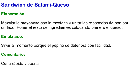 Sandwich de Salami-Queso  Elaboración:  Mezclar la mayonesa con la mostaza y untar las rebanadas de pan por un lado. Poner el resto de ingredientes colocando primero el queso.   Emplatado:   Sirvir al momento porque el pepino se deteriora con facilidad.  Comentario:  Cena rápida y buena