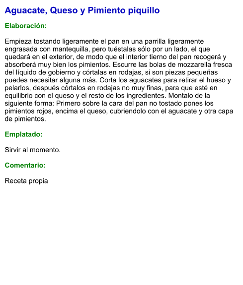 Aguacate, Queso y Pimiento piquillo  Elaboración:  Empieza tostando ligeramente el pan en una parrilla ligeramente engrasada con mantequilla, pero tuéstalas sólo por un lado, el que quedará en el exterior, de modo que el interior tierno del pan recogerá y absorberá muy bien los pimientos. Escurre las bolas de mozzarella fresca del líquido de gobierno y córtalas en rodajas, si son piezas pequeñas puedes necesitar alguna más. Corta los aguacates para retirar el hueso y pelarlos, después córtalos en rodajas no muy finas, para que esté en equilibrio con el queso y el resto de los ingredientes. Montalo de la siguiente forma: Primero sobre la cara del pan no tostado pones los pimientos rojos, encima el queso, cubriendolo con el aguacate y otra capa de pimientos.  Emplatado:   Sirvir al momento.  Comentario:  Receta propia