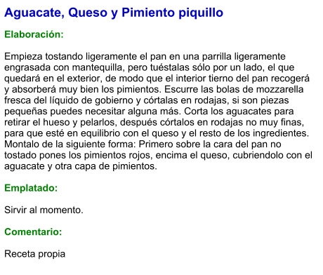Aguacate, Queso y Pimiento piquillo  Elaboración:  Empieza tostando ligeramente el pan en una parrilla ligeramente engrasada con mantequilla, pero tuéstalas sólo por un lado, el que quedará en el exterior, de modo que el interior tierno del pan recogerá y absorberá muy bien los pimientos. Escurre las bolas de mozzarella fresca del líquido de gobierno y córtalas en rodajas, si son piezas pequeñas puedes necesitar alguna más. Corta los aguacates para retirar el hueso y pelarlos, después córtalos en rodajas no muy finas, para que esté en equilibrio con el queso y el resto de los ingredientes. Montalo de la siguiente forma: Primero sobre la cara del pan no tostado pones los pimientos rojos, encima el queso, cubriendolo con el aguacate y otra capa de pimientos.  Emplatado:   Sirvir al momento.  Comentario:  Receta propia