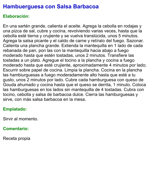 Hambuerguesa con Salsa Barbacoa  Elaboración:  En una sartén grande, calienta el aceite. Agrega la cebolla en rodajas y una pizca de sal, cubre y cocina, revolviendo varias veces, hasta que la cebolla esté tierna y crujiente y se vuelva translúcida, unos 5 minutos. Agrega la salsa picante y el caldo de carne y retíralo del fuego. Sazonar. Calienta una plancha grande. Extienda la mantequilla en 1 lado de cada rebanada de pan, pon las con la mantequilla hacia abajo a fuego moderado hasta que estén tostadas, unos 2 minutos. Transfiere las tostadas a un plato. Agregue el tocino a la plancha y cocina a fuego moderado hasta que esté crujiente, aproximadamente 4 minutos por lado; Escurrir sobre papel de cocina. Limpia la plancha. Cocina en la plancha las hambiurguesas a fuego moderadamente alto hasta que esté a tu gusto, unos 2 minutos por lado. Cubre cada hamburguesa con queso de Gouda ahumado y cocina hasta que el queso se derrita, 1 minuto. Coloca las hamburguesas en los lados sin mantequilla de 4 tostadas. Cubra con tocino, cebolla y salsa de barbacoa dulce. Cierra las hamburguesas y sirve, con más salsa barbacoa en la mesa.  Emplatado:   Sirvir al momento.  Comentario:  Receta propia