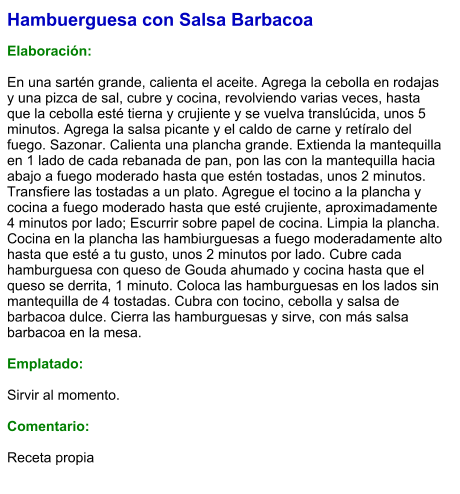 Hambuerguesa con Salsa Barbacoa  Elaboración:  En una sartén grande, calienta el aceite. Agrega la cebolla en rodajas y una pizca de sal, cubre y cocina, revolviendo varias veces, hasta que la cebolla esté tierna y crujiente y se vuelva translúcida, unos 5 minutos. Agrega la salsa picante y el caldo de carne y retíralo del fuego. Sazonar. Calienta una plancha grande. Extienda la mantequilla en 1 lado de cada rebanada de pan, pon las con la mantequilla hacia abajo a fuego moderado hasta que estén tostadas, unos 2 minutos. Transfiere las tostadas a un plato. Agregue el tocino a la plancha y cocina a fuego moderado hasta que esté crujiente, aproximadamente 4 minutos por lado; Escurrir sobre papel de cocina. Limpia la plancha. Cocina en la plancha las hambiurguesas a fuego moderadamente alto hasta que esté a tu gusto, unos 2 minutos por lado. Cubre cada hamburguesa con queso de Gouda ahumado y cocina hasta que el queso se derrita, 1 minuto. Coloca las hamburguesas en los lados sin mantequilla de 4 tostadas. Cubra con tocino, cebolla y salsa de barbacoa dulce. Cierra las hamburguesas y sirve, con más salsa barbacoa en la mesa.  Emplatado:   Sirvir al momento.  Comentario:  Receta propia