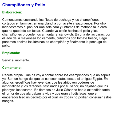 Champiñones y Pollo  Elaboración:  Comenzamos cocinando los filetes de pechuga y los champiñones cortados en láminas, en una plancha con aceite y sazonamos. Por otro lado tostamos el pan por una sola cara y untamos de mahonesa la cara que ha quedado sin tostar. Cuando ya estén hechos el pollo y los champiñones procedemos a montar el sándwich. En una de las caras, por el lado de la mayonesa lógicamente, cubrimos con tomate fresco, luego ponemos encima las láminas de champiñón y finalmente la pechuga de pollo.   Emplatado:   Servir al momento.  Comentario:  Receta propia. Qué os voy a contar sobre los champiñones que no sepáis ya. Son un hongo del que se conocen datos desde el antiguo Egipto. En algunos jeroglíficos hay leyendas que les atribuyen poderes de inmortalidad y los faraones, fascinados por su sabor, no dejaban que los plebeyos los tocaran. En tiempos de Julio César se había extendido tanto el rumor de que alargaban la vida y que eran afrodisíacos, que el emperador hizo un decreto por el cual las tropas no podían consumir estos hongos.