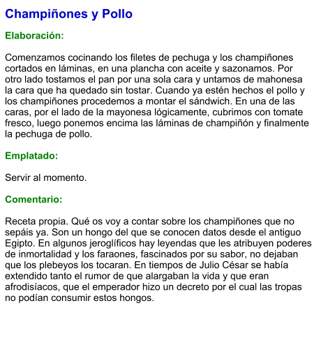 Champiñones y Pollo  Elaboración:  Comenzamos cocinando los filetes de pechuga y los champiñones cortados en láminas, en una plancha con aceite y sazonamos. Por otro lado tostamos el pan por una sola cara y untamos de mahonesa la cara que ha quedado sin tostar. Cuando ya estén hechos el pollo y los champiñones procedemos a montar el sándwich. En una de las caras, por el lado de la mayonesa lógicamente, cubrimos con tomate fresco, luego ponemos encima las láminas de champiñón y finalmente la pechuga de pollo.   Emplatado:   Servir al momento.  Comentario:  Receta propia. Qué os voy a contar sobre los champiñones que no sepáis ya. Son un hongo del que se conocen datos desde el antiguo Egipto. En algunos jeroglíficos hay leyendas que les atribuyen poderes de inmortalidad y los faraones, fascinados por su sabor, no dejaban que los plebeyos los tocaran. En tiempos de Julio César se había extendido tanto el rumor de que alargaban la vida y que eran afrodisíacos, que el emperador hizo un decreto por el cual las tropas no podían consumir estos hongos.