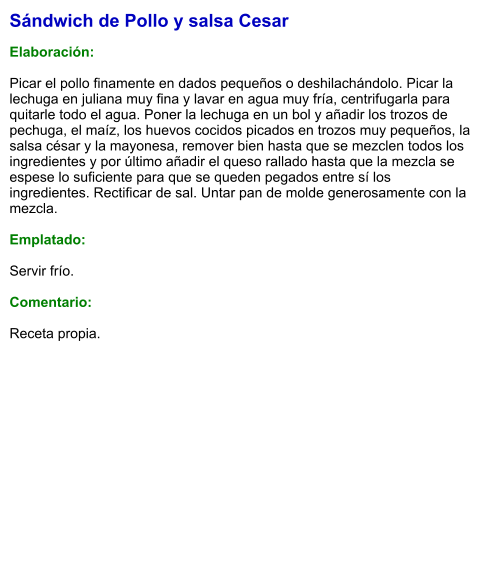 Sándwich de Pollo y salsa Cesar  Elaboración:  Picar el pollo finamente en dados pequeños o deshilachándolo. Picar la lechuga en juliana muy fina y lavar en agua muy fría, centrifugarla para quitarle todo el agua. Poner la lechuga en un bol y añadir los trozos de pechuga, el maíz, los huevos cocidos picados en trozos muy pequeños, la salsa césar y la mayonesa, remover bien hasta que se mezclen todos los ingredientes y por último añadir el queso rallado hasta que la mezcla se espese lo suficiente para que se queden pegados entre sí los ingredientes. Rectificar de sal. Untar pan de molde generosamente con la mezcla.  Emplatado:   Servir frío.  Comentario:  Receta propia.