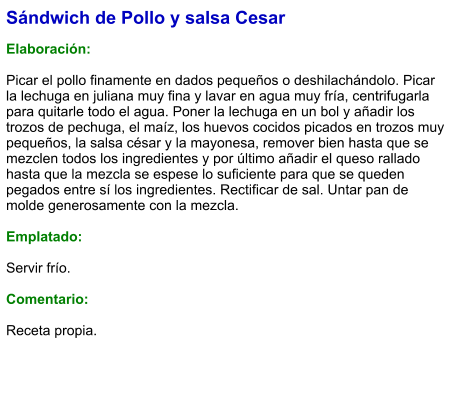 Sándwich de Pollo y salsa Cesar  Elaboración:  Picar el pollo finamente en dados pequeños o deshilachándolo. Picar la lechuga en juliana muy fina y lavar en agua muy fría, centrifugarla para quitarle todo el agua. Poner la lechuga en un bol y añadir los trozos de pechuga, el maíz, los huevos cocidos picados en trozos muy pequeños, la salsa césar y la mayonesa, remover bien hasta que se mezclen todos los ingredientes y por último añadir el queso rallado hasta que la mezcla se espese lo suficiente para que se queden pegados entre sí los ingredientes. Rectificar de sal. Untar pan de molde generosamente con la mezcla.  Emplatado:   Servir frío.  Comentario:  Receta propia.