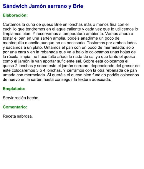 Sándwich Jamón serrano y Brie  Elaboración:  Cortamos la cuña de queso Brie en lonchas más o menos fina con el cuchillo que tendremos en el agua caliente y cada vez que lo utilicemos lo limpiamos bien. Y reservamos a temperatura ambiente. Vamos ahora a tostar el pan en una sartén amplia, podéis añadirme un poco de mantequilla o aceite aunque no es necesario. Tostamos por ambos lados y sacamos a un plato. Untamos el pan con un poco de mermelada; solo por una cara y en la rebanada que va a bajo le colocamos unas hojas de la rúcula limpia, no hace falta añadirle nada de sal ya que tanto el queso como el jamón le van aportar suficiente sal. Sobre esta colocamos el queso 2 lonchas y sobre este el jamón serrano; dependiendo del grosor de este colocaremos 3 o 4 lonchas. Y cerramos con la otra rebanada de pan untada con mermelada. Si queréis el queso bien fundido podéis colocarlos de nuevo en la sartén hasta conseguir la textura adecuada.  Emplatado:   Servir recién hecho.  Comentario:  Receta sabrosa.