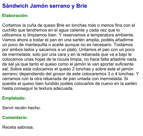 Sándwich Jamón serrano y Brie  Elaboración:  Cortamos la cuña de queso Brie en lonchas más o menos fina con el cuchillo que tendremos en el agua caliente y cada vez que lo utilicemos lo limpiamos bien. Y reservamos a temperatura ambiente. Vamos ahora a tostar el pan en una sartén amplia, podéis añadirme un poco de mantequilla o aceite aunque no es necesario. Tostamos por ambos lados y sacamos a un plato. Untamos el pan con un poco de mermelada; solo por una cara y en la rebanada que va a bajo le colocamos unas hojas de la rúcula limpia, no hace falta añadirle nada de sal ya que tanto el queso como el jamón le van aportar suficiente sal. Sobre esta colocamos el queso 2 lonchas y sobre este el jamón serrano; dependiendo del grosor de este colocaremos 3 o 4 lonchas. Y cerramos con la otra rebanada de pan untada con mermelada. Si queréis el queso bien fundido podéis colocarlos de nuevo en la sartén hasta conseguir la textura adecuada.  Emplatado:   Servir recién hecho.  Comentario:  Receta sabrosa.