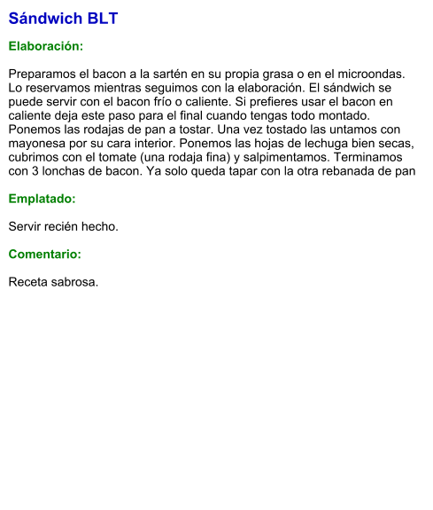 Sándwich BLT   Elaboración:  Preparamos el bacon a la sartén en su propia grasa o en el microondas. Lo reservamos mientras seguimos con la elaboración. El sándwich se puede servir con el bacon frío o caliente. Si prefieres usar el bacon en caliente deja este paso para el final cuando tengas todo montado. Ponemos las rodajas de pan a tostar. Una vez tostado las untamos con mayonesa por su cara interior. Ponemos las hojas de lechuga bien secas, cubrimos con el tomate (una rodaja fina) y salpimentamos. Terminamos con 3 lonchas de bacon. Ya solo queda tapar con la otra rebanada de pan   Emplatado:   Servir recién hecho.  Comentario:  Receta sabrosa.