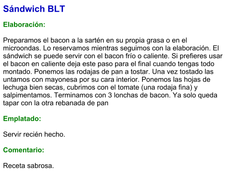 Sándwich BLT   Elaboración:  Preparamos el bacon a la sartén en su propia grasa o en el microondas. Lo reservamos mientras seguimos con la elaboración. El sándwich se puede servir con el bacon frío o caliente. Si prefieres usar el bacon en caliente deja este paso para el final cuando tengas todo montado. Ponemos las rodajas de pan a tostar. Una vez tostado las untamos con mayonesa por su cara interior. Ponemos las hojas de lechuga bien secas, cubrimos con el tomate (una rodaja fina) y salpimentamos. Terminamos con 3 lonchas de bacon. Ya solo queda tapar con la otra rebanada de pan   Emplatado:   Servir recién hecho.  Comentario:  Receta sabrosa.