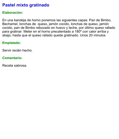 Pastel mixto gratinado  Elaboración:  En una bandeja de horno ponemos las siguientes capas: Pan de Bimbo, Bechamel, lonchas de  queso, jamón cocido, lonchas de queso, jamón cocido, pan de Bimbo rebozado en huevo y leche, por último queso rallado para gratinar. Meter en el horno precalentado a 180º con calor arriba y abajo, hasta que el queso rallado quede gratinado. Unos 20 minutos  Emplatado:   Servir recién hecho.  Comentario:  Receta sabrosa.