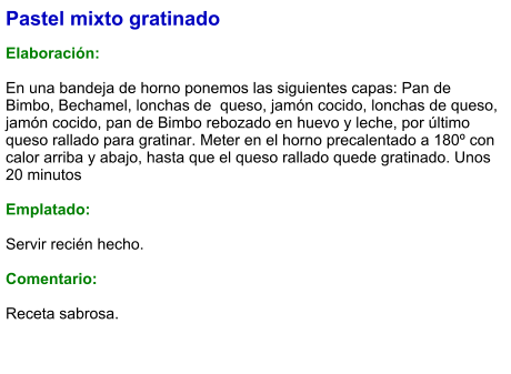 Pastel mixto gratinado  Elaboración:  En una bandeja de horno ponemos las siguientes capas: Pan de Bimbo, Bechamel, lonchas de  queso, jamón cocido, lonchas de queso, jamón cocido, pan de Bimbo rebozado en huevo y leche, por último queso rallado para gratinar. Meter en el horno precalentado a 180º con calor arriba y abajo, hasta que el queso rallado quede gratinado. Unos 20 minutos  Emplatado:   Servir recién hecho.  Comentario:  Receta sabrosa.