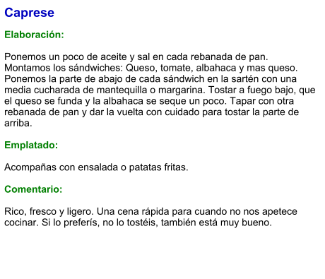 Caprese  Elaboración:  Ponemos un poco de aceite y sal en cada rebanada de pan. Montamos los sándwiches: Queso, tomate, albahaca y mas queso. Ponemos la parte de abajo de cada sándwich en la sartén con una media cucharada de mantequilla o margarina. Tostar a fuego bajo, que el queso se funda y la albahaca se seque un poco. Tapar con otra rebanada de pan y dar la vuelta con cuidado para tostar la parte de arriba.  Emplatado:   Acompañas con ensalada o patatas fritas.   Comentario:  Rico, fresco y ligero. Una cena rápida para cuando no nos apetece cocinar. Si lo preferís, no lo tostéis, también está muy bueno.