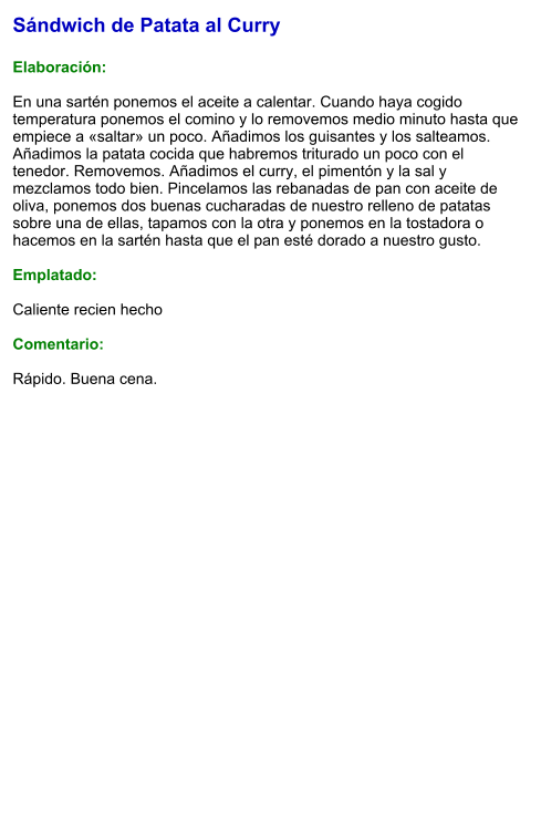 Sándwich de Patata al Curry  Elaboración:  En una sartén ponemos el aceite a calentar. Cuando haya cogido temperatura ponemos el comino y lo removemos medio minuto hasta que empiece a «saltar» un poco. Añadimos los guisantes y los salteamos. Añadimos la patata cocida que habremos triturado un poco con el tenedor. Removemos. Añadimos el curry, el pimentón y la sal y mezclamos todo bien. Pincelamos las rebanadas de pan con aceite de oliva, ponemos dos buenas cucharadas de nuestro relleno de patatas sobre una de ellas, tapamos con la otra y ponemos en la tostadora o hacemos en la sartén hasta que el pan esté dorado a nuestro gusto.  Emplatado:   Caliente recien hecho  Comentario:  Rápido. Buena cena.