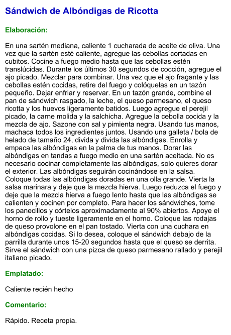 Sándwich de Albóndigas de Ricotta  Elaboración:  En una sartén mediana, caliente 1 cucharada de aceite de oliva. Una vez que la sartén esté caliente, agregue las cebollas cortadas en cubitos. Cocine a fuego medio hasta que las cebollas estén translúcidas. Durante los últimos 30 segundos de cocción, agregue el ajo picado. Mezclar para combinar. Una vez que el ajo fragante y las cebollas estén cocidas, retire del fuego y colóquelas en un tazón pequeño. Dejar enfriar y reservar. En un tazón grande, combine el pan de sándwich rasgado, la leche, el queso parmesano, el queso ricotta y los huevos ligeramente batidos. Luego agregue el perejil picado, la carne molida y la salchicha. Agregue la cebolla cocida y la mezcla de ajo. Sazone con sal y pimienta negra. Usando tus manos, machaca todos los ingredientes juntos. Usando una galleta / bola de helado de tamaño 24, divida y divida las albóndigas. Enrolla y empaca las albóndigas en la palma de tus manos. Dorar las albóndigas en tandas a fuego medio en una sartén aceitada. No es necesario cocinar completamente las albóndigas, solo quieres dorar el exterior. Las albóndigas seguirán cocinándose en la salsa. Coloque todas las albóndigas doradas en una olla grande. Vierta la salsa marinara y deje que la mezcla hierva. Luego reduzca el fuego y deje que la mezcla hierva a fuego lento hasta que las albóndigas se calienten y cocinen por completo. Para hacer los sándwiches, tome los panecillos y córtelos aproximadamente al 90% abiertos. Apoye el horno de rollo y tueste ligeramente en el horno. Coloque las rodajas de queso provolone en el pan tostado. Vierta con una cuchara en albóndigas cocidas. Si lo desea, coloque el sándwich debajo de la parrilla durante unos 15-20 segundos hasta que el queso se derrita. Sirve el sándwich con una pizca de queso parmesano rallado y perejil italiano picado.  Emplatado:   Caliente recién hecho  Comentario:  Rápido. Receta propia.