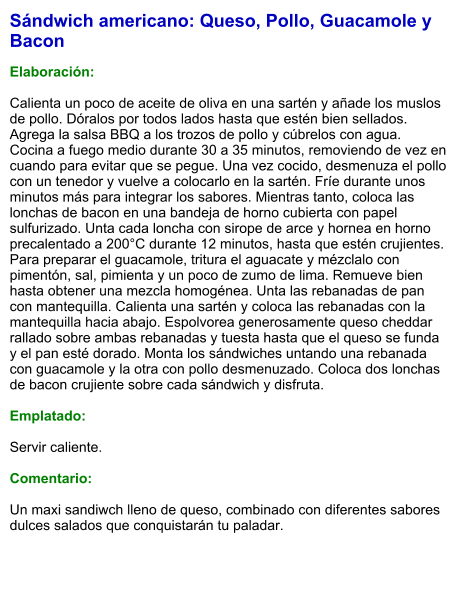 Sándwich americano: Queso, Pollo, Guacamole y Bacon  Elaboración:  Calienta un poco de aceite de oliva en una sartén y añade los muslos de pollo. Dóralos por todos lados hasta que estén bien sellados. Agrega la salsa BBQ a los trozos de pollo y cúbrelos con agua. Cocina a fuego medio durante 30 a 35 minutos, removiendo de vez en cuando para evitar que se pegue. Una vez cocido, desmenuza el pollo con un tenedor y vuelve a colocarlo en la sartén. Fríe durante unos minutos más para integrar los sabores. Mientras tanto, coloca las lonchas de bacon en una bandeja de horno cubierta con papel sulfurizado. Unta cada loncha con sirope de arce y hornea en horno precalentado a 200°C durante 12 minutos, hasta que estén crujientes. Para preparar el guacamole, tritura el aguacate y mézclalo con pimentón, sal, pimienta y un poco de zumo de lima. Remueve bien hasta obtener una mezcla homogénea. Unta las rebanadas de pan con mantequilla. Calienta una sartén y coloca las rebanadas con la mantequilla hacia abajo. Espolvorea generosamente queso cheddar rallado sobre ambas rebanadas y tuesta hasta que el queso se funda y el pan esté dorado. Monta los sándwiches untando una rebanada con guacamole y la otra con pollo desmenuzado. Coloca dos lonchas de bacon crujiente sobre cada sándwich y disfruta.  Emplatado:  Servir caliente.   Comentario:  Un maxi sandiwch lleno de queso, combinado con diferentes sabores dulces salados que conquistarán tu paladar.