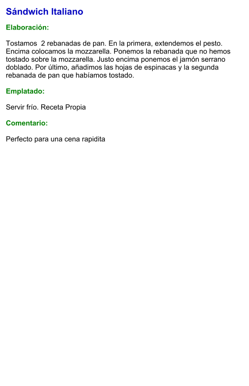 Sándwich Italiano  Elaboración:  Tostamos  2 rebanadas de pan. En la primera, extendemos el pesto. Encima colocamos la mozzarella. Ponemos la rebanada que no hemos tostado sobre la mozzarella. Justo encima ponemos el jamón serrano doblado. Por último, añadimos las hojas de espinacas y la segunda rebanada de pan que habíamos tostado.  Emplatado:  Servir frío. Receta Propia   Comentario:  Perfecto para una cena rapidita