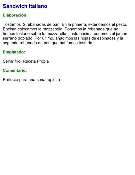 Sándwich Italiano  Elaboración:  Tostamos  2 rebanadas de pan. En la primera, extendemos el pesto. Encima colocamos la mozzarella. Ponemos la rebanada que no hemos tostado sobre la mozzarella. Justo encima ponemos el jamón serrano doblado. Por último, añadimos las hojas de espinacas y la segunda rebanada de pan que habíamos tostado.  Emplatado:  Servir frío. Receta Propia   Comentario:  Perfecto para una cena rapidita