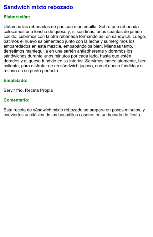 Sándwich mixto rebozado  Elaboración:  Untamos las rebanadas de pan con mantequilla. Sobre una rebanada colocamos una loncha de queso y, si son finas, unas cuantas de jamón cocido, cubrimos con la otra rebanada formando así un sándwich. Luego, batimos el huevo salpimentado junto con la leche y sumergimos los emparedados en esta mezcla, empapándolos bien. Mientras tanto, derretimos mantequilla en una sartén antiadherente y doramos los sándwiches durante unos minutos por cada lado, hasta que estén dorados y el queso fundido en su interior. Servimos inmediatamente, bien caliente, para disfrutar de un sándwich jugoso, con el queso fundido y el relleno en su punto perfecto.  Emplatado:  Servir frío. Receta Propia   Comentario:  Esta receta de sándwich mixto rebozado se prepara en pocos minutos, y conviertes un clásico de los bocadillos caseros en un bocado de fiesta.