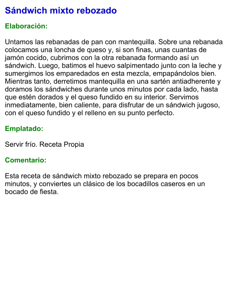 Sándwich mixto rebozado  Elaboración:  Untamos las rebanadas de pan con mantequilla. Sobre una rebanada colocamos una loncha de queso y, si son finas, unas cuantas de jamón cocido, cubrimos con la otra rebanada formando así un sándwich. Luego, batimos el huevo salpimentado junto con la leche y sumergimos los emparedados en esta mezcla, empapándolos bien. Mientras tanto, derretimos mantequilla en una sartén antiadherente y doramos los sándwiches durante unos minutos por cada lado, hasta que estén dorados y el queso fundido en su interior. Servimos inmediatamente, bien caliente, para disfrutar de un sándwich jugoso, con el queso fundido y el relleno en su punto perfecto.  Emplatado:  Servir frío. Receta Propia   Comentario:  Esta receta de sándwich mixto rebozado se prepara en pocos minutos, y conviertes un clásico de los bocadillos caseros en un bocado de fiesta.