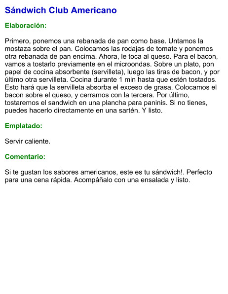Sándwich Club Americano  Elaboración:  Primero, ponemos una rebanada de pan como base. Untamos la mostaza sobre el pan. Colocamos las rodajas de tomate y ponemos otra rebanada de pan encima. Ahora, le toca al queso. Para el bacon, vamos a tostarlo previamente en el microondas. Sobre un plato, pon papel de cocina absorbente (servilleta), luego las tiras de bacon, y por último otra servilleta. Cocina durante 1 min hasta que estén tostados. Esto hará que la servilleta absorba el exceso de grasa. Colocamos el bacon sobre el queso, y cerramos con la tercera. Por último, tostaremos el sandwich en una plancha para paninis. Si no tienes, puedes hacerlo directamente en una sartén. Y listo.   Emplatado:  Servir caliente.   Comentario:  Si te gustan los sabores americanos, este es tu sándwich!. Perfecto para una cena rápida. Acompáñalo con una ensalada y listo.