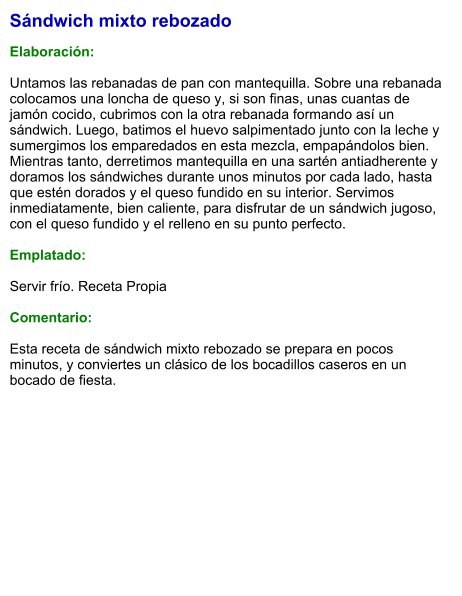Sándwich mixto rebozado  Elaboración:  Untamos las rebanadas de pan con mantequilla. Sobre una rebanada colocamos una loncha de queso y, si son finas, unas cuantas de jamón cocido, cubrimos con la otra rebanada formando así un sándwich. Luego, batimos el huevo salpimentado junto con la leche y sumergimos los emparedados en esta mezcla, empapándolos bien. Mientras tanto, derretimos mantequilla en una sartén antiadherente y doramos los sándwiches durante unos minutos por cada lado, hasta que estén dorados y el queso fundido en su interior. Servimos inmediatamente, bien caliente, para disfrutar de un sándwich jugoso, con el queso fundido y el relleno en su punto perfecto.  Emplatado:  Servir frío. Receta Propia   Comentario:  Esta receta de sándwich mixto rebozado se prepara en pocos minutos, y conviertes un clásico de los bocadillos caseros en un bocado de fiesta.