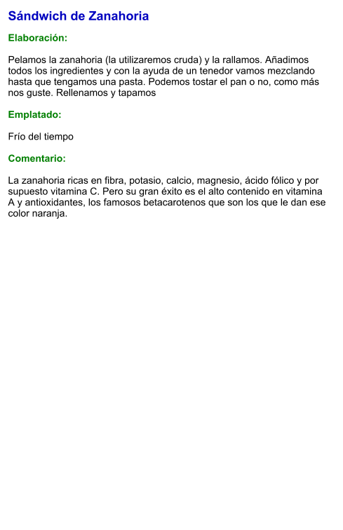 Sándwich de Zanahoria  Elaboración:  Pelamos la zanahoria (la utilizaremos cruda) y la rallamos. Añadimos todos los ingredientes y con la ayuda de un tenedor vamos mezclando hasta que tengamos una pasta. Podemos tostar el pan o no, como más nos guste. Rellenamos y tapamos   Emplatado:   Frío del tiempo  Comentario:  La zanahoria ricas en fibra, potasio, calcio, magnesio, ácido fólico y por supuesto vitamina C. Pero su gran éxito es el alto contenido en vitamina A y antioxidantes, los famosos betacarotenos que son los que le dan ese color naranja.