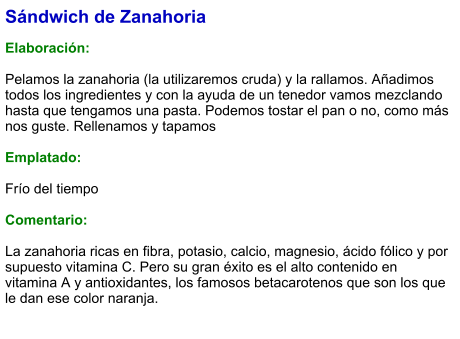 Sándwich de Zanahoria  Elaboración:  Pelamos la zanahoria (la utilizaremos cruda) y la rallamos. Añadimos todos los ingredientes y con la ayuda de un tenedor vamos mezclando hasta que tengamos una pasta. Podemos tostar el pan o no, como más nos guste. Rellenamos y tapamos   Emplatado:   Frío del tiempo  Comentario:  La zanahoria ricas en fibra, potasio, calcio, magnesio, ácido fólico y por supuesto vitamina C. Pero su gran éxito es el alto contenido en vitamina A y antioxidantes, los famosos betacarotenos que son los que le dan ese color naranja.