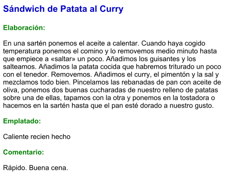 Sándwich de Patata al Curry  Elaboración:  En una sartén ponemos el aceite a calentar. Cuando haya cogido temperatura ponemos el comino y lo removemos medio minuto hasta que empiece a «saltar» un poco. Añadimos los guisantes y los salteamos. Añadimos la patata cocida que habremos triturado un poco con el tenedor. Removemos. Añadimos el curry, el pimentón y la sal y mezclamos todo bien. Pincelamos las rebanadas de pan con aceite de oliva, ponemos dos buenas cucharadas de nuestro relleno de patatas sobre una de ellas, tapamos con la otra y ponemos en la tostadora o hacemos en la sartén hasta que el pan esté dorado a nuestro gusto.  Emplatado:   Caliente recien hecho  Comentario:  Rápido. Buena cena.