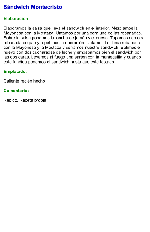 Sándwich Montecristo  Elaboración:  Elaboramos la salsa que lleva el sándwich en el interior. Mezclamos la Mayonesa con la Mostaza. Untamos por una cara una de las rebanadas. Sobre la salsa ponemos la loncha de jamón y el queso. Tapamos con otra rebanada de pan y repetimos la operación. Untamos la ultima rebanada con la Mayonesa y la Mostaza y cerramos nuestro sándwich. Batimos el huevo con dos cucharadas de leche y empapamos bien el sándwich por las dos caras. Levamos al fuego una sarten con la mantequilla y cuando este fundida ponemos el sándwich hasta que este tostado  Emplatado:   Caliente recién hecho  Comentario:  Rápido. Receta propia.