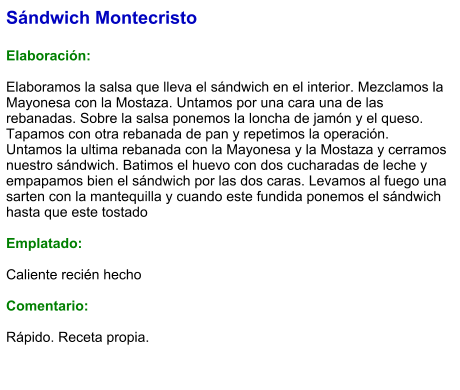 Sándwich Montecristo  Elaboración:  Elaboramos la salsa que lleva el sándwich en el interior. Mezclamos la Mayonesa con la Mostaza. Untamos por una cara una de las rebanadas. Sobre la salsa ponemos la loncha de jamón y el queso. Tapamos con otra rebanada de pan y repetimos la operación. Untamos la ultima rebanada con la Mayonesa y la Mostaza y cerramos nuestro sándwich. Batimos el huevo con dos cucharadas de leche y empapamos bien el sándwich por las dos caras. Levamos al fuego una sarten con la mantequilla y cuando este fundida ponemos el sándwich hasta que este tostado  Emplatado:   Caliente recién hecho  Comentario:  Rápido. Receta propia.