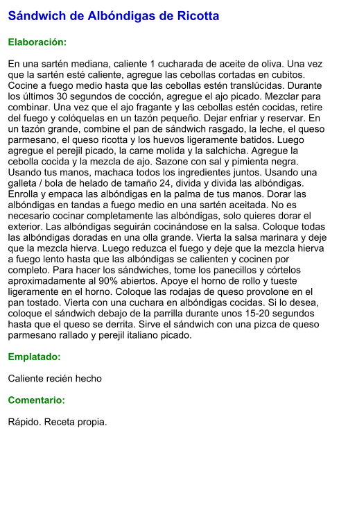 Sándwich de Albóndigas de Ricotta  Elaboración:  En una sartén mediana, caliente 1 cucharada de aceite de oliva. Una vez que la sartén esté caliente, agregue las cebollas cortadas en cubitos. Cocine a fuego medio hasta que las cebollas estén translúcidas. Durante los últimos 30 segundos de cocción, agregue el ajo picado. Mezclar para combinar. Una vez que el ajo fragante y las cebollas estén cocidas, retire del fuego y colóquelas en un tazón pequeño. Dejar enfriar y reservar. En un tazón grande, combine el pan de sándwich rasgado, la leche, el queso parmesano, el queso ricotta y los huevos ligeramente batidos. Luego agregue el perejil picado, la carne molida y la salchicha. Agregue la cebolla cocida y la mezcla de ajo. Sazone con sal y pimienta negra. Usando tus manos, machaca todos los ingredientes juntos. Usando una galleta / bola de helado de tamaño 24, divida y divida las albóndigas. Enrolla y empaca las albóndigas en la palma de tus manos. Dorar las albóndigas en tandas a fuego medio en una sartén aceitada. No es necesario cocinar completamente las albóndigas, solo quieres dorar el exterior. Las albóndigas seguirán cocinándose en la salsa. Coloque todas las albóndigas doradas en una olla grande. Vierta la salsa marinara y deje que la mezcla hierva. Luego reduzca el fuego y deje que la mezcla hierva a fuego lento hasta que las albóndigas se calienten y cocinen por completo. Para hacer los sándwiches, tome los panecillos y córtelos aproximadamente al 90% abiertos. Apoye el horno de rollo y tueste ligeramente en el horno. Coloque las rodajas de queso provolone en el pan tostado. Vierta con una cuchara en albóndigas cocidas. Si lo desea, coloque el sándwich debajo de la parrilla durante unos 15-20 segundos hasta que el queso se derrita. Sirve el sándwich con una pizca de queso parmesano rallado y perejil italiano picado.  Emplatado:   Caliente recién hecho  Comentario:  Rápido. Receta propia.