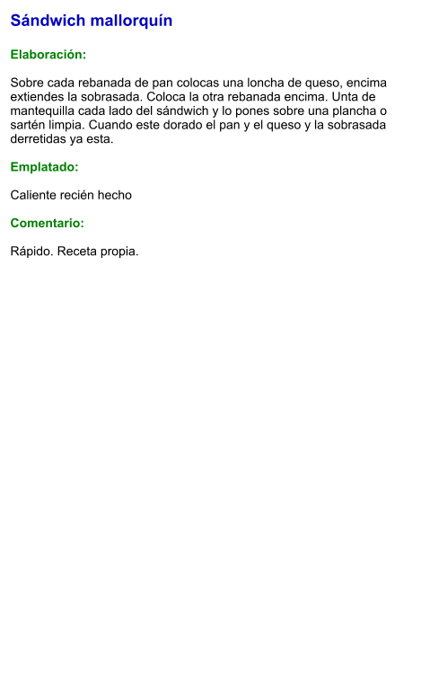 Sándwich mallorquín  Elaboración:  Sobre cada rebanada de pan colocas una loncha de queso, encima extiendes la sobrasada. Coloca la otra rebanada encima. Unta de mantequilla cada lado del sándwich y lo pones sobre una plancha o sartén limpia. Cuando este dorado el pan y el queso y la sobrasada derretidas ya esta.  Emplatado:   Caliente recién hecho  Comentario:  Rápido. Receta propia.
