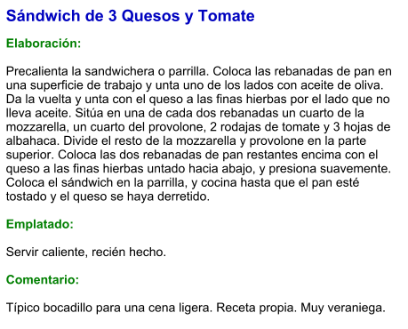 Sándwich de 3 Quesos y Tomate   Elaboración:  Precalienta la sandwichera o parrilla. Coloca las rebanadas de pan en una superficie de trabajo y unta uno de los lados con aceite de oliva. Da la vuelta y unta con el queso a las finas hierbas por el lado que no lleva aceite. Sitúa en una de cada dos rebanadas un cuarto de la mozzarella, un cuarto del provolone, 2 rodajas de tomate y 3 hojas de albahaca. Divide el resto de la mozzarella y provolone en la parte superior. Coloca las dos rebanadas de pan restantes encima con el queso a las finas hierbas untado hacia abajo, y presiona suavemente. Coloca el sándwich en la parrilla, y cocina hasta que el pan esté tostado y el queso se haya derretido.  Emplatado:  Servir caliente, recién hecho.  Comentario:  Típico bocadillo para una cena ligera. Receta propia. Muy veraniega.