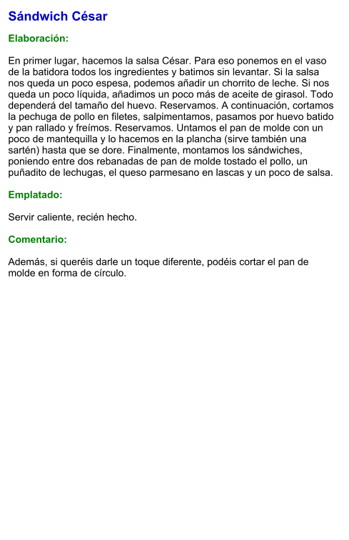 Sándwich César  Elaboración:  En primer lugar, hacemos la salsa César. Para eso ponemos en el vaso de la batidora todos los ingredientes y batimos sin levantar. Si la salsa nos queda un poco espesa, podemos añadir un chorrito de leche. Si nos queda un poco líquida, añadimos un poco más de aceite de girasol. Todo dependerá del tamaño del huevo. Reservamos. A continuación, cortamos la pechuga de pollo en filetes, salpimentamos, pasamos por huevo batido y pan rallado y freímos. Reservamos. Untamos el pan de molde con un poco de mantequilla y lo hacemos en la plancha (sirve también una sartén) hasta que se dore. Finalmente, montamos los sándwiches, poniendo entre dos rebanadas de pan de molde tostado el pollo, un puñadito de lechugas, el queso parmesano en lascas y un poco de salsa.  Emplatado:  Servir caliente, recién hecho.  Comentario:  Además, si queréis darle un toque diferente, podéis cortar el pan de molde en forma de círculo.
