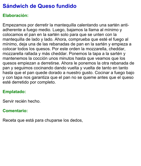 Sándwich de Queso fundido  Elaboración:  Empezamos por derretir la mantequilla calentando una sartén anti-adherente a fuego medio. Luego, bajamos la llama al mínimo y colocamos el pan en la sartén solo para que se unten con la mantequilla de lado y lado. Ahora, comprueba que esté el fuego al mínimo, deja una de las rebanadas de pan en la sartén y empieza a colocar todos los quesos. Por este orden la mozzarella, cheddar, mozzarella rallada y más cheddar. Ponemos la tapa a la sartén y mantenemos la cocción unos minutos hasta que veamos que los quesos empiezan a derretirse. Ahora le ponemos la otra rebanada de pan y seguimos cocinando dando vuelta y vuelta de tanto en tanto hasta que el pan quede dorado a nuestro gusto. Cocinar a fuego bajo y con tapa nos garantiza que el pan no se queme antes que el queso esté derretido por completo.  Emplatado:  Servir recién hecho.  Comentario:  Receta que está para chuparse los dedos,